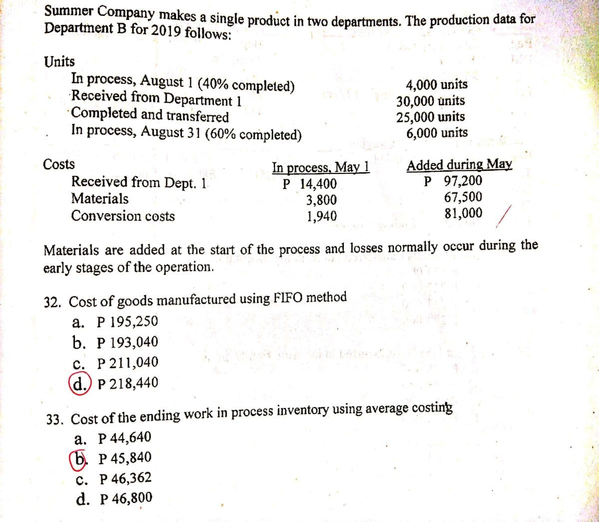 Summer Company makes a single product in two departments. The production data for
Department B for 2019 follows:
Units
In process, August 1 (40% completed)
Received from Department 1
Completed and transferred
In process, August 31 (60% completed)
4,000 units
30,000 únits
25,000 units
6,000 units
Costs
Received from Dept. 1.
Materials
process, May 1
Р 14,400
3,800
1,940
Added during May
Р 97,200
67,500
81,000
In
Conversion costs
Materials are added at the start of the process and losses normally occur during the
early stages of the operation.
32. Cost of goods manufactured using FIFO method
а. Р 195,250
b. Р 193,040
с. Р211,040
d.) P 218,440
33. Cost of the ending work in process inventory using average costing
а. Р 44,640
(b. P 45,840
с. Р 46,362
d. Р 46,800
