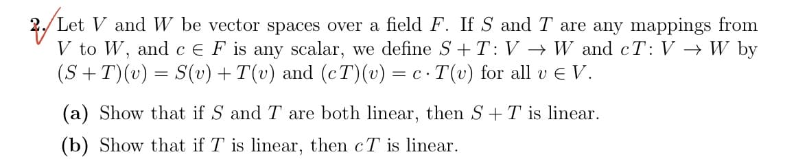 2. Let V and W be vector spaces over a field F. If S and T are any mappings from
V to W, and c E F is any scalar, we define S+T: V → W and cT: V → W by
(S+T)(v) = S(v) + T(v) and (cT) (v) = c · T(v) for all v € V.
(a) Show that if S and T are both linear, then S + T is linear.
(b) Show that if T is linear, then cT is linear.