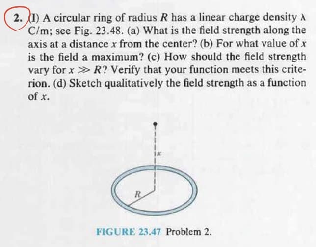 2. (1) A circular ring of radius R has a linear charge density
C/m; see Fig. 23.48. (a) What is the field strength along the
axis at a distance x from the center? (b) For what value of x
is the field a maximum? (c) How should the field strength
vary for x > R? Verify that your function meets this crite-
rion. (d) Sketch qualitatively the field strength as a function
of x.
R
FIGURE 23.47 Problem 2.