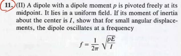 11. (II) A dipole with a dipole moment p is pivoted freely at its
midpoint. It lies in a uniform field. If its moment of inertia
about the center is I, show that for small angular displace-
ments, the dipole oscillates at a frequency
1-1/2 √²
PE
VT