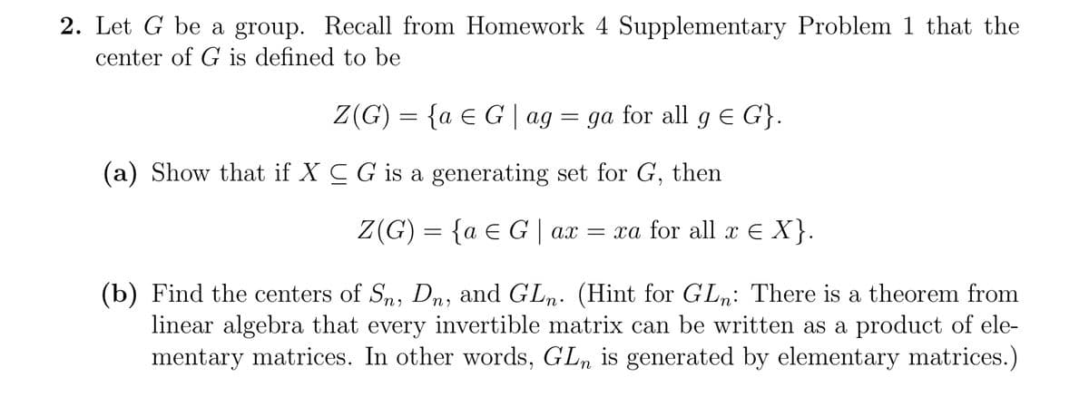 2. Let G be a group. Recall from Homework 4 Supplementary Problem 1 that the
center of G is defined to be
Z(G) = { a = G | ag = ga for all g = G}.
(a) Show that if X C G is a generating set for G, then
Z(G) = { a G | ax = xa for all x € X}.
(b) Find the centers of Sn, Dn, and GLn. (Hint for GLn: There is a theorem from
linear algebra that every invertible matrix can be written as a product of ele-
mentary matrices. In other words, GLn is generated by elementary matrices.)