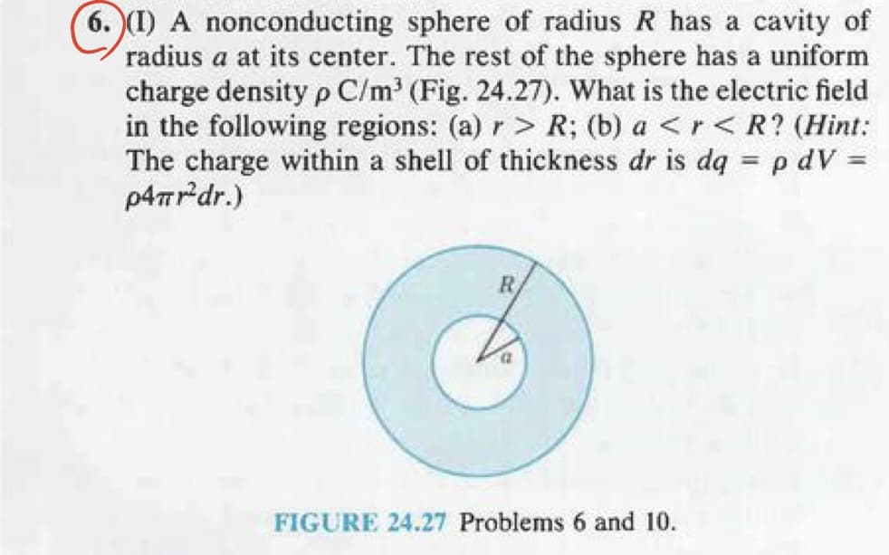 6.(I) A nonconducting sphere of radius R has a cavity of
radius a at its center. The rest of the sphere has a uniform
charge density p C/m³ (Fig. 24.27). What is the electric field
in the following regions: (a) r> R; (b) a <r < R? (Hint:
The charge within a shell of thickness dr is dq = p dV=
p4πr'dr.)
R
a
FIGURE 24.27 Problems 6 and 10.