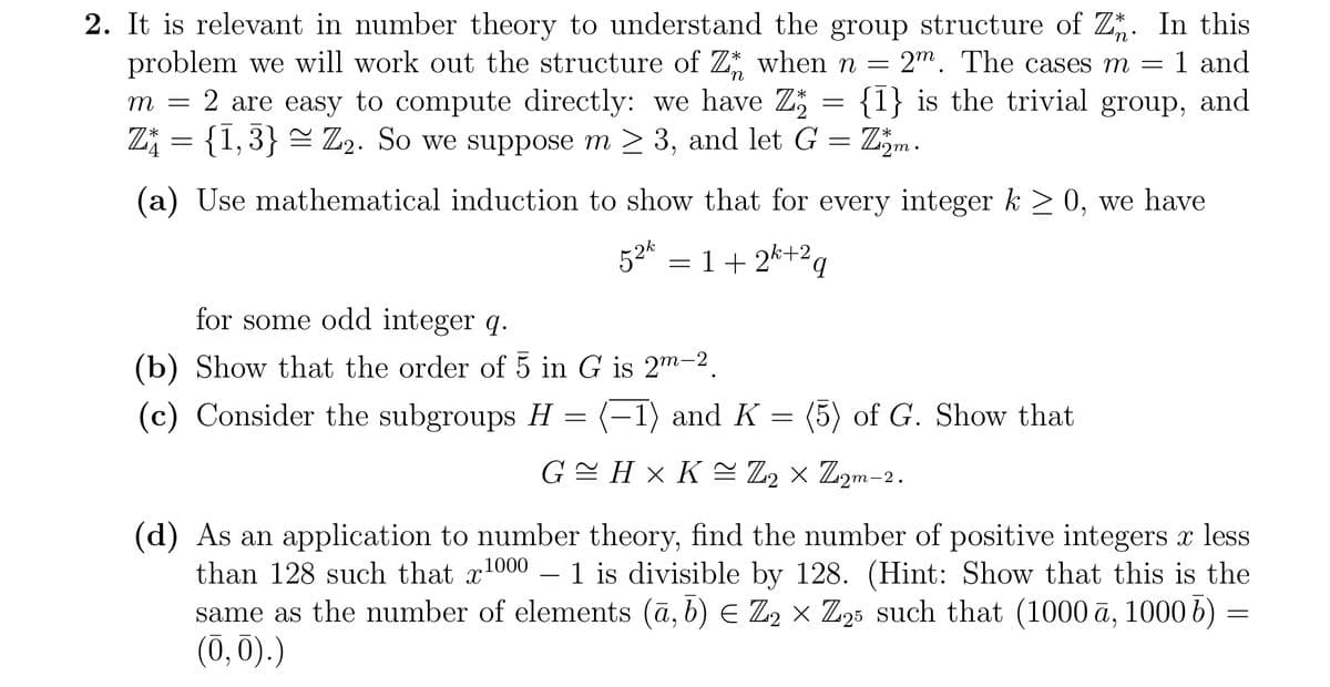 2. It is relevant in number theory to understand the group structure of Z. In this
problem we will work out the structure of Z when n = 2m. The cases m = 1 and
m = 2 are easy to compute directly: we have Z {1} is the trivial group, and
Z₁ = {1,3} ≈ Z₂. So we suppose m ≥ 3, and let G = Zm.
(a) Use mathematical induction to show that for every integer k ≥ 0, we have
52%:
= 1+ 2+2q
for some odd integer q.
(b) Show that the order of 5 in G is 2m-2
(c) Consider the subgroups H
=
=
1) and K = (5) of G. Show that
G≈H×K≈ Z₂ × Z2m-2
1000
(d) As an application to number theory, find the number of positive integers x less
than 128 such that x 1 is divisible by 128. (Hint: Show that this is the
same as the number of elements (a, b) € Z2 × Z25 such that (1000 ā, 1000 6)
(0,0).)
=