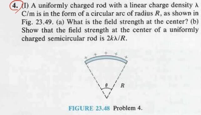 4. I) A uniformly charged rod with a linear charge density
C/m is in the form of a circular arc of radius R, as shown in
Fig. 23.49. (a) What is the field strength at the center? (b)
Show that the field strength at the center of a uniformly
charged semicircular rod is 2kX/R.
7.
FIGURE 23.48 Problem 4.