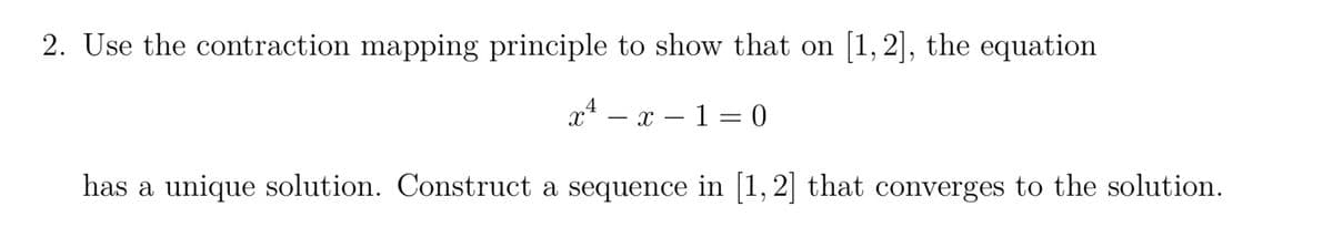2. Use the contraction mapping principle to show that on [1,2], the equation
xª_
x-1=0
has a unique solution. Construct a sequence in [1, 2] that converges to the solution.