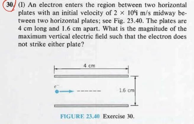 30 (1) An electron enters the region between two horizontal
plates with an initial velocity of 2 x 10°i m/s midway be-
tween two horizontal plates; see Fig. 23.40. The plates are
4 cm long and 1.6 cm apart. What is the magnitude of the
maximum vertical electric field such that the electron does
not strike either plate?
4 cm
1.6 cm
FIGURE 23.40 Exercise 30.