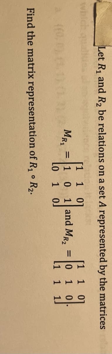Let R, and R2 be relations on a set A represented by the matrices
[1 1 01
= 0 1 0
1.
1
01
MRA
1 0
1 and MR2
Lo 1 oJ
li 1
Find the matrix representation of R1 R2.
