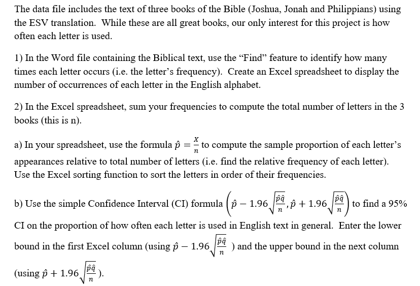 The data file includes the text of three books of the Bible (Joshua, Jonah and Philippians) using
the ESV translation. While these are all great books, our only interest for this project is how
often each letter is used.
1) In the Word file containing the Biblical text, use the "Find" feature to identify how many
times each letter occurs (i.e. the letter's frequency). Create an Excel spreadsheet to display the
number of occurrences of each letter in the English alphabet.
2) In the Excel spreadsheet, sum your frequencies to compute the total number of letters in the 3
books (this is n).
a) In your spreadsheet, use the formula p = to compute the sample proportion of each letter's
appearances relative to total number of letters (i.e. find the relative frequency of each letter).
Use the Excel sorting function to sort the letters in order of their frequencies.
b) Use the simple Confidence Interval (CI) formula ( p – 1.96,
p + 1.96
to find a 95%
CI on the proportion of how often each letter is used in English text in general. Enter the lower
bound in the first Excel column (using p – 1.96
" ) and the upper bound in the next column
bd
(using p + 1.96.
n
