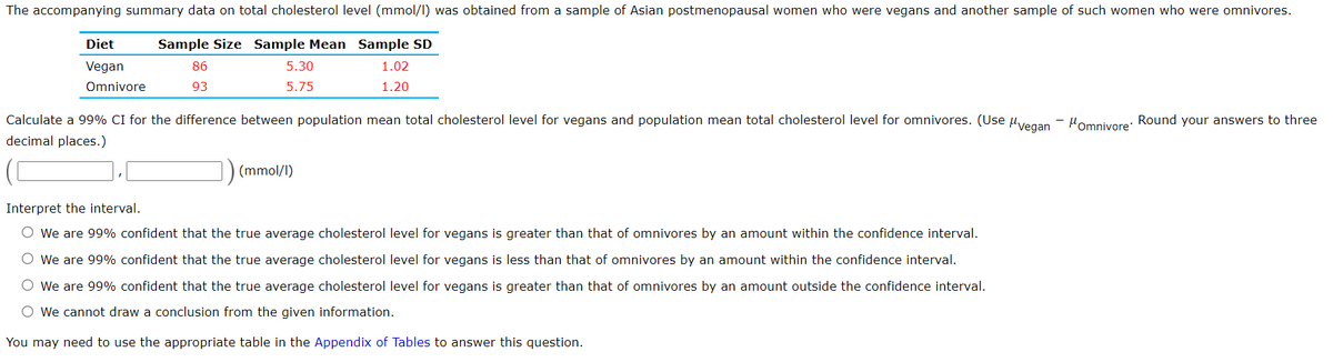 The accompanying summary data on total cholesterol level (mmol/I) was obtained from a sample of Asian postmenopausal women who were vegans and another sample of such women who were omnivores.
Diet
Sample Size Sample Mean Sample SD
Vegan
86
5.30
1.02
Omnivore
93
5.75
1.20
Calculate a 99% CI for the difference between population mean total cholesterol level for vegans and population mean total cholesterol level for omnivores. (Use uvegan
decimal places.)
Homnivore: Round your answers to three
(mmol/I)
Interpret the interval.
O We are 99% confident that the true average cholesterol level for vegans is greater than that of omnivores by an amount within the confidence interval.
O We are 99% confident that the true average cholesterol level for vegans is less than that of omnivores by an amount within the confidence interval.
O We are 99% confident that the true average cholesterol level for vegans is greater than that of omnivores by an amount outside the confidence interval.
O We cannot draw a conclusion from the given information.
You may need to use the appropriate table in the Appendix of Tables to answer this question.
