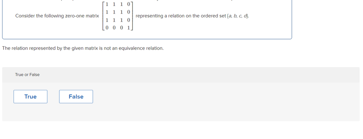 1 1
1 1 1 0
Consider the following zero-one matrix
representing a relation on the ordered set {a, b, c, d).
1 1
1 0
0 0 0 1
The relation represented by the given matrix is not an equivalence relation.
True or False
True
False
