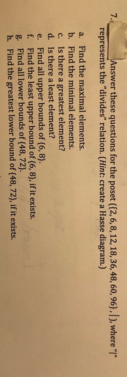 7.
Answer these questions for the poset ({2, 6,8,12, 18, 36, 48, 60, 96},|), where "|"
represents the "divides" relation. (Hint: create a Hasse diagram.)
a. Find the maximal elements.
b. Find the minimal elements.
c. Is there a greatest element?
d. Is there a least element?
e. Find all upper bounds of {6, 8}.
f.
Find the least upper bound of {6, 8}, if it exists.
g. Find all lower bounds of {48, 72}.
h. Find the greatest lower bound of {48, 72}, if it exists.
