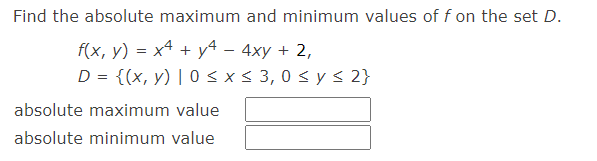 Find the absolute maximum and minimum values of f on the set D.
f(x, y) = x² + y²4 - 4xy + 2,
D = {(x, y) | 0 ≤ x ≤ 3,0 ≤ y ≤ 2}
absolute maximum value
absolute minimum value