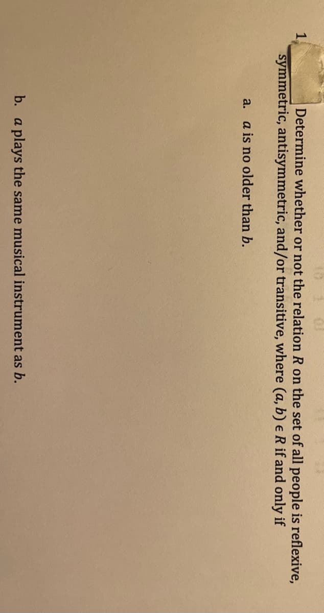 10
1.
Determine whether or not the relation R on the set of all people is reflexive,
symmetric, antisymmetric, and/or transitive, where (a, b) e R if and only if
a. a is no older than b.
b. a plays the same musical instrument as b.

