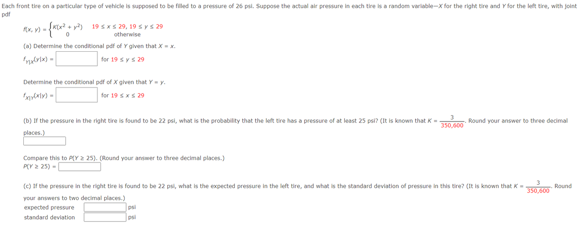 Each front tire on a particular type of vehicle is supposed to be filled to a pressure of 26 psi. Suppose the actual air pressure in each tire is a random variable-X for the right tire and Y for the left tire, with joint
pdf
19 < x < 29, 19 < y < 29
f(x, y) = {K(x2 + y²)
otherwise
(a) Determine the conditional pdf of Y given that X = x.
for 19 < y < 29
|= (x1a}XU,
Determine the conditional pdf of X given that Y = y.
for 19 < x < 29
(b) If the pressure in the right tire is found to be 22 psi, what is the probability that the left tire has a pressure of at least 25 psi? (It is known that K =
Round your answer to three decimal
350,600
places.)
Compare this to P(Y 2 25). (Round your answer to three decimal places.)
P(Y > 25) =
3
(c) If the pressure in the right tire is found to be 22 psi, what is the expected pressure in the left tire, and what is the standard deviation of pressure in this tire? (It is known that K =
Round
350,600
your answers to two decimal places.)
expected pressure
psi
standard deviation
psi
