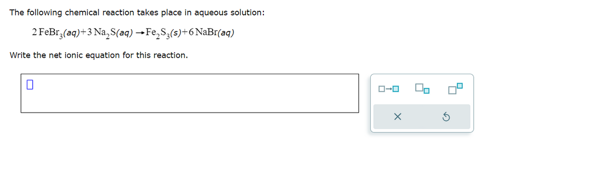 The following chemical reaction takes place in aqueous solution:
2FeBr,(aq)+3Na,S(aq) –Fe,Sg(s)+6NaBr(aq)
Write the net ionic equation for this reaction.
ローロ
X
9