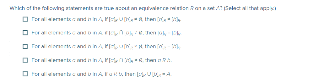 Which of the following statements are true about an equivalence relation R on a set A? (Select all that apply.)
O For all elements a and b in A, if [a]R U [b]R # Ø, then [a]R # [b]R.
O For all elements a and b in A, if [a]R N [b]R # Ø, then [a]R = [b]R-
O For all elements a and b in A, if [a]R U [b]R # Ø, then [a]R = [b]R-
O For all elements a and b in A, if [a]R N [b]R # Ø, then a R b.
O For all elements a and b in A, if a R b, then [a]R U [b]R = A.
