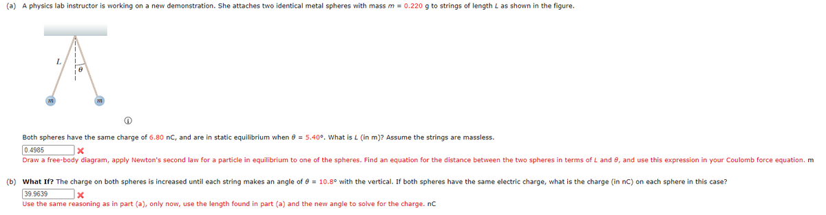 (a) A physics lab instructor is working on a new demonstration. She attaches two identical metal spheres with mass m = 0.220 g to strings of length L as shown in the figure.
A
Ⓡ
Both spheres have the same charge of 6.80 nC, and are in static equilibrium when 0 = 5.40°. What is L (in m)? Assume the strings are massless.
0.4985
X
Draw a free-body diagram, apply Newton's second law for a particle in equilibrium to one of the spheres. Find an equation for the distance between the two spheres in terms of L and 0, and use this expression in your Coulomb force equation. m
(b) What If? The charge on both spheres is increased until each string makes an angle of 0 = 10.8° with the vertical. If both spheres have the same electric charge, what is the charge (in nC) on each sphere in this case?
39.9639
X
Use the same reasoning as in part (a), only now, use the length found in part (a) and the new angle to solve for the charge. nC