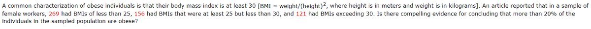 A common characterization of obese individuals is that their body mass index is at least 30 [BMI = weight/(height)2, where height is in meters and weight is in kilograms]. An article reported that in a sample of
female workers, 269 had BMIS of less than 25, 156 had BMIS that were at least 25 but less than 30, and 121 had BMIS exceeding 30. Is there compelling evidence for concluding that more than 20% of the
individuals in the sampled population are obese?
