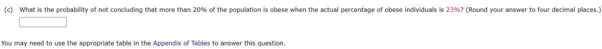 (c) What is the probability of not concluding that more than 20% of the population is obese when the actual percentage of obese individuals is 23%? (Round your answer to four decimal places.)
You may need to use the appropriate table in the Appendix of Tables to answer this question.
