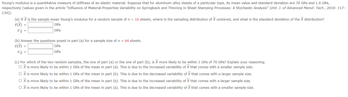 Young's modulus is a quantitative measure of stiffness of an elastic material. Suppose that for aluminum alloy sheets of a particular type, its mean value and standard deviation are 70 GPa and 1.6 GPa,
respectively (values given in the article "Influence of Material Properties Variability on Springback and Thinning in Sheet Stamping Processes: A Stochastic Analysis" (Intl. J. of Advanced Manuf. Tech., 2010: 117-
134)).
(a) If X is the sample mean Young's modulus for a random sample of n = 16 sheets, where is the sampling distribution of X centered, and what is the standard deviation of the X distribution?
E(X)
GPa
%3D
GPa
(b) Answer the questions posed in part (a) for
sample size of n = 64 sheets.
E(X) =
GPa
GPa
(c) For which of the two random samples, the one of part (a) or the one of part (b), is X more likely to be within 1 GPa of 70 GPa? Explain your reasoning.
O X is more likely to be within 1 GPa of the mean in part (a). This is due to the increased variability of X that comes with a smaller sample size.
O X is more likely to be within 1 GPa of the mean in part (b). This is due to the decreased variability of X that comes with a larger sample size.
O X is more likely to be within 1 GPa of the mean in part (b). This is due to the increased variability of X that comes with a larger sample size.
O X is more likely to be within 1 GPa of the mean in part (a). This is due to the decreased variability of X that comes with a smaller sample size.
