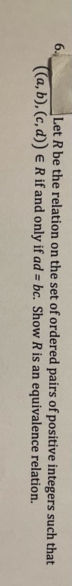 6.
((a, b), (c, d)) ER if and only if ad = bc. Show R is an equivalence relation.
Let R be the relation on the set of ordered pairs of positive integers such that
