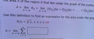 A of the region S that lies under the graph of the continc
= lim [x,)Ax + f(x)ax +... + f(x,)&x]=
Use this definition to find an expression for the area under the grap
(x) = Vx, 1 s xS 14
A = lim
