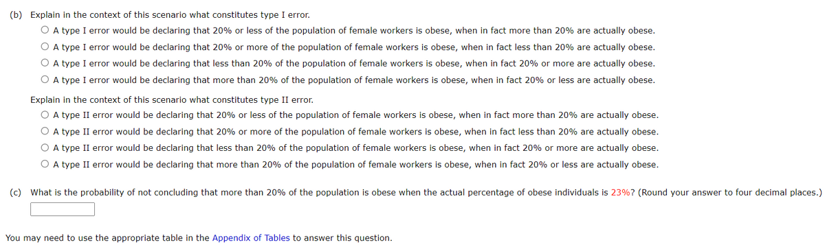 (b) Explain in the context of this scenario what constitutes type I error.
O A type I error would be declaring that 20% or less of the population of female workers is obese, when in fact more than 20% are actually obese.
O A type I error would be declaring that 20% or more of the population of female workers is obese, when in fact less than 20% are actually obese.
O A type I error would be declaring that less than 20% of the population of female workers is obese, when in fact 20% or more are actually obese.
O A type I error would be declaring that more than 20% of the population of female workers is obese, when in fact 20% or less are actually obese.
Explain in the context of this scenario what constitutes type II error.
O A type II error would be declaring that 20% or less of the population of female workers is obese, when in fact more than 20% are actually obese.
O A type II error would be declaring that 20% or more of the population of female workers is obese, when in fact less than 20% are actually obese.
O A type II error would be declaring that less than 20% of the population of female workers is obese, when in fact 20% or more are actually obese.
O A type II error would be declaring that more than 20% of the population of female workers is obese, when in fact 20% or less are actually obese.
(c) What is the probability of not concluding that more than 20% of the population is obese when the actual percentage of obese individuals is 23%? (Round your answer to four decimal places.)
You may need to use the appropriate table in the Appendix of Tables to answer this question.
