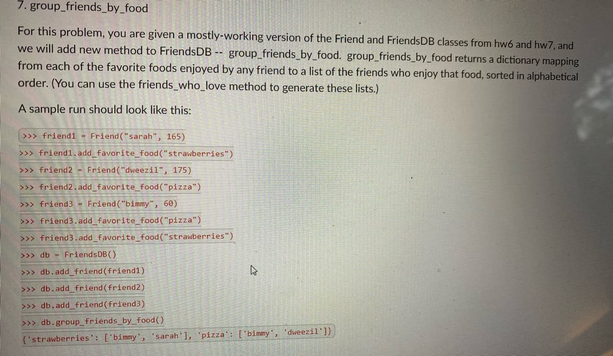 7. group_friends_by_food
For this problem, you are given a mostly-working version of the Friend and FriendsDB classes from hw6 and hw7, and
we will add new method to FriendsDB -- group_friends_by_food. group_friends_by_food returns a dictionary mapping
from each of the favorite foods enjoyed by any friend to a list of the friends who enjoy that food, sorted in alphabetical
order. (You can use the friends_who_love method to generate these lists.)
A sample run should look like this:
|>>> friend1 = Friend ("sarah", 165)
>>> friend1.add_favorite_food ("strawberries")
>>> friend2 - Friend ("dweezil", 175)
>>> friend2.add_favorite_food("pizza")
>>> friend3 = Friend("bimmy", 60)
>>> friend3.add_favorite_food("pizza")
>>> friend3.add_favorite_food("strawberries")
>>> db = FriendsDB()
>>> db.add friend (friend1)
>>> db.add_friend(friend2)
>>> db.add friend(friend3)
>>> db.group_friends_by_food()
{'strawberries': ['bimmy', 'sarah'], 'pizza': [' bimmy', 'dweezil']}
