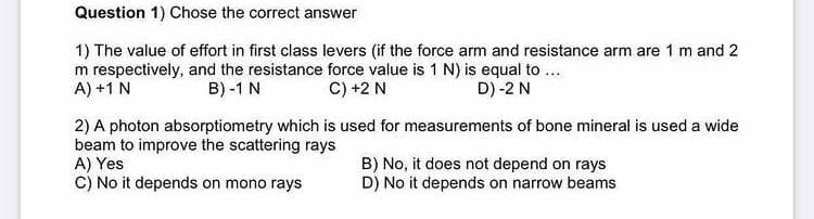 Question 1) Chose the correct answer
1) The value of effort in first class levers (if the force arm and resistance arm are 1 m and 2
m respectively, and the resistance force value is 1 N) is equal to ...
A) +1 N
B) -1 N
C) +2 N
D) -2 N
2) A photon absorptiometry which is used for measurements of bone mineral is used a wide
beam to improve the scattering rays
A) Yes
C) No it depends on mono rays
B) No, it does not depend on rays
D) No it depends on narrow beams
