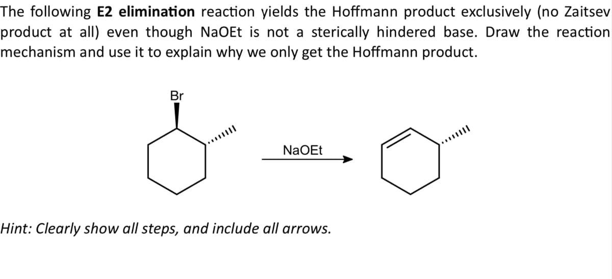 The following E2 elimination reaction yields the Hoffmann product exclusively (no Zaitsev
product at all) even though NaOEt is not a sterically hindered base. Draw the reaction
mechanism and use it to explain why we only get the Hoffmann product.
Br
NaOEt
Hint: Clearly show all steps, and include all arrows.
