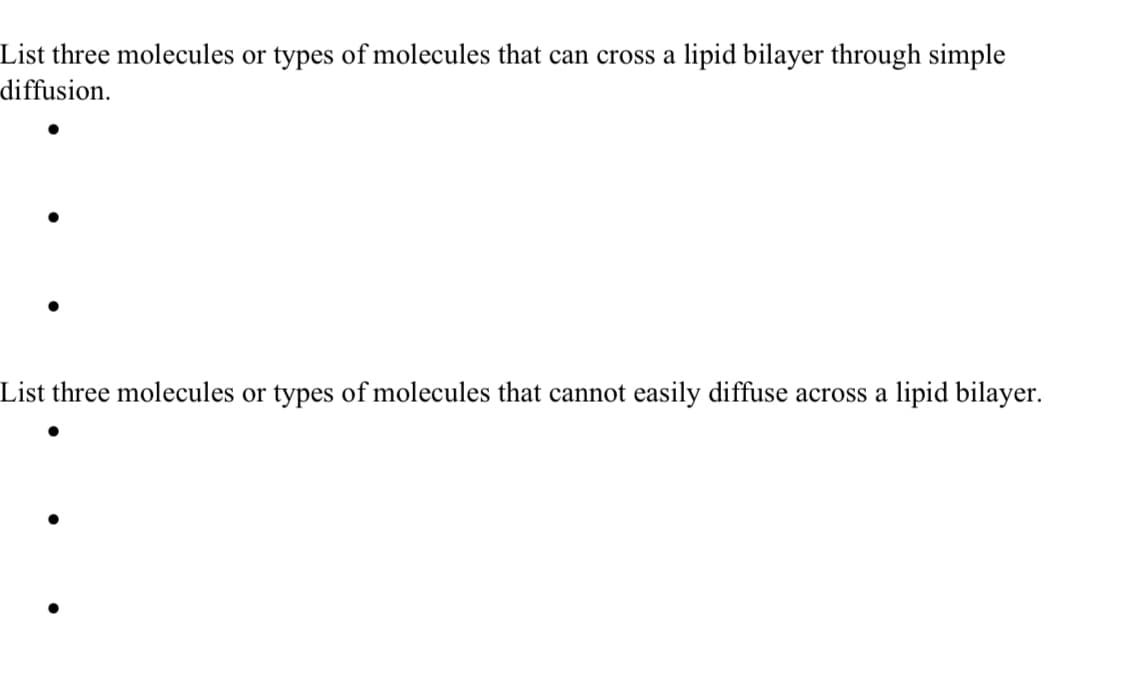 List three molecules or types of molecules that can cross a lipid bilayer through simple
diffusion.
List three molecules or types of molecules that cannot easily diffuse across a lipid bilayer.
