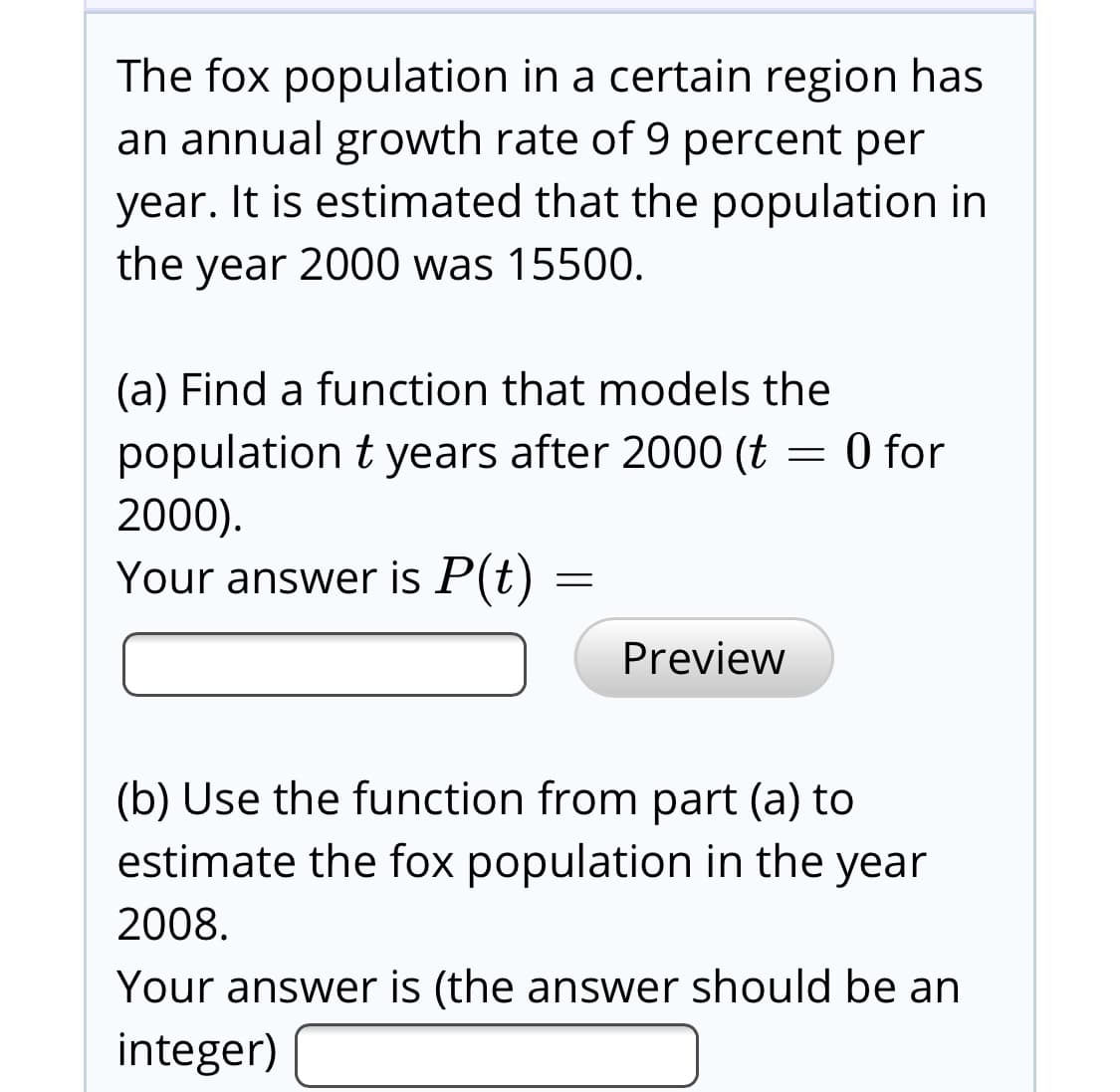 The fox population in a certain region has
an annual growth rate of 9 percent per
year. It is estimated that the population in
the year 2000 was 15500.
(a) Find a function that models the
population t years after 2000 (t = 0 for
2000).
Your answer is P(t)
Preview
(b) Use the function from part (a) to
estimate the fox population in the year
2008.
Your answer is (the answer should be an
integer)
