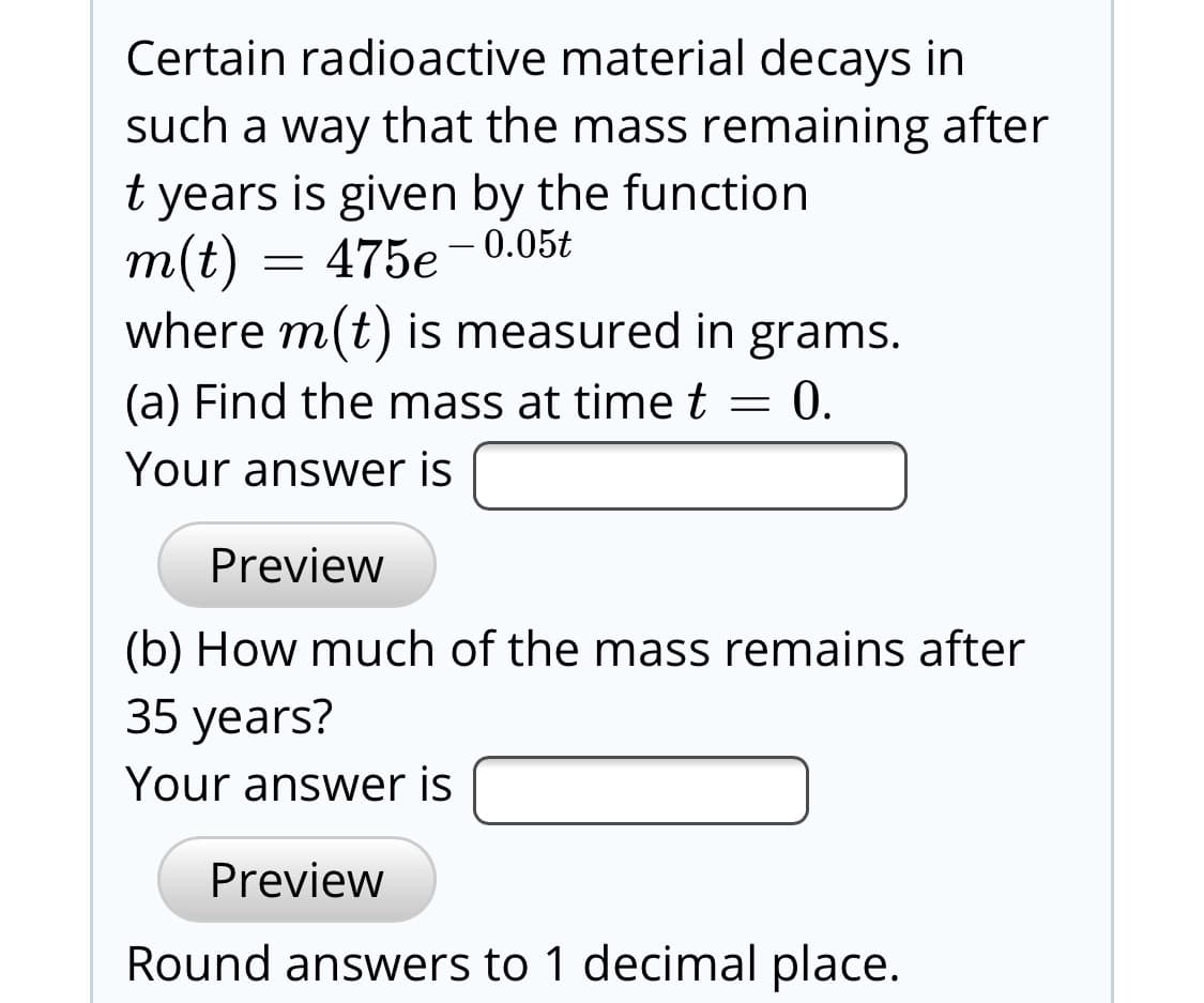 Certain radioactive material decays in
such a way that the mass remaining after
t years is given by the function
m(t) =
where m(t) is measured in grams.
(a) Find the mass at time t = 0.
475e- 0.05t
Your answer is
Preview
(b) How much of the mass remains after
35 years?
Your answer is
Preview
Round answers to 1 decimal place.

