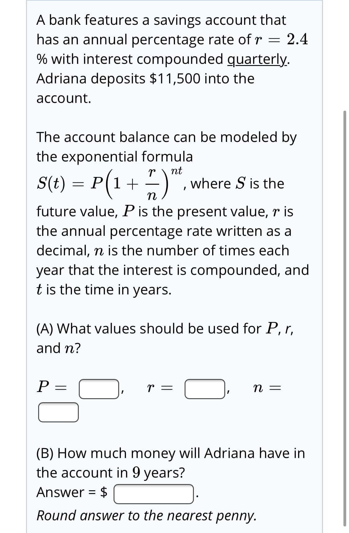 A bank features a savings account that
2.4
has an annual percentage rate of r =
% with interest compounded quarterly.
Adriana deposits $11,500 into the
account.
The account balance can be modeled by
the exponential formula
S(t) = P(1 + ")".
where S is the
future value, Pis the present value, r is
the annual percentage rate written as a
decimal, n is the number of times each
year that the interest is compounded, and
t is the time in years.
(A) What values should be used for P, r,
and n?
(B) How much money will Adriana have in
the account in 9 years?
Answer = $
Round answer to the nearest penny.
