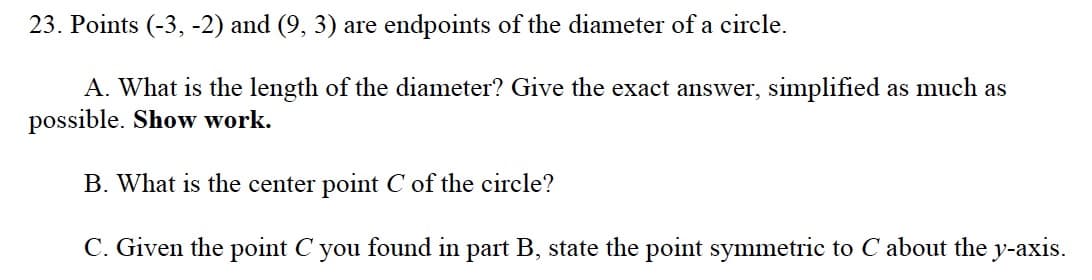 23. Points (-3, -2) and (9, 3) are endpoints of the diameter of a circle.
A. What is the length of the diameter? Give the exact answer, simplified as much as
possible. Show work.
B. What is the center point C of the circle?
C. Given the point C you found in part B, state the point symmetric to C about the y-axis.
