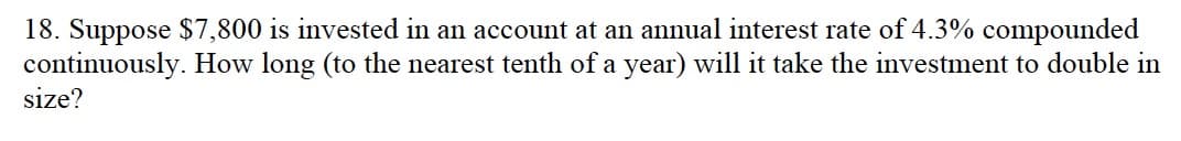 18. Suppose $7,800 is invested in an account at an annual interest rate of 4.3% compounded
continuously. How long (to the nearest tenth of a year) will it take the investment to double in
size?

