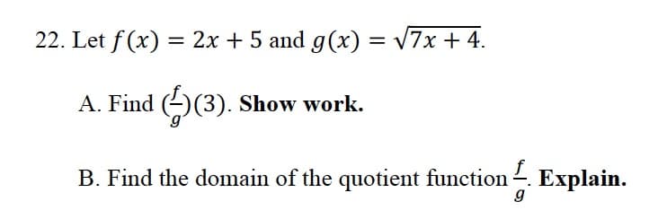. Let f (x) = 2x + 5 and g(x) = v7x + 4.
A. Find (-)(3). Show work.
B. Find the domain of the quotient function . Explain.
