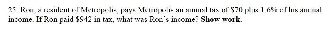 25. Ron, a resident of Metropolis, pays Metropolis an annual tax of $70 plus 1.6% of his annual
income. If Ron paid $942 in tax, what was Ron's income? Show work.

