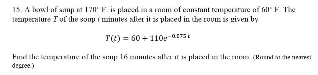 15. A bowl of soup at 170° F. is placed in a room of constant temperature of 60° F. The
temperature T of the soup t minutes after it is placed in the room is given by
T(t) = 60 +110e-0.075 t
Find the temperature of the soup 16 minutes after it is placed in the room. (Round to the nearest
degree.)
