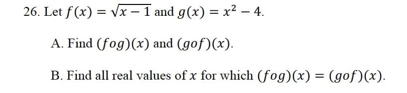 26. Let f (x) = vx - 1 and g(x) = x² – 4.
A. Find (fog)(x) and (gof)(x).
B. Find all real values of x for which (fog)(x) = (gof)(x).
