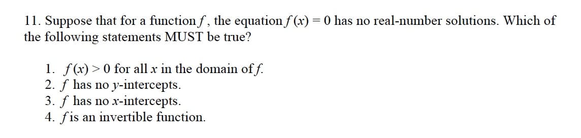 11. Suppose that for a function f, the equation f (x) = 0 has no real-number solutions. Which of
the following statements MUST be true?
1. f(x)> 0 for all x in the domain of f.
2. f has no y-intercepts.
3. f has no x-intercepts.
4. fis an invertible function.
