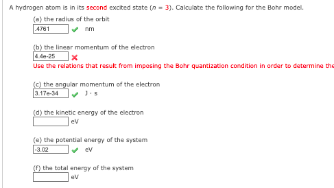 A hydrogen atom is in its second excited state (n = 3). Calculate the following for the Bohr model.
(a) the radius of the orbit
4761
nm
(b) the linear momentum of the electron
4.4e-25
Use the relations that result from imposing the Bohr quantization condition in order to determine the
(c) the angular momentum of the electron
3.17e-34
(d) the kinetic energy of the electron
ev
(e) the potential energy of the system
-3.02
ev
(f) the total energy of the system
ev
