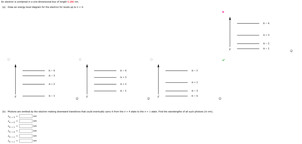 An electron is contained in a one-dimensional box of length 0.286 nm.
(a) Draw an energy-level diagram for the electron for levels up to n = 4.
n- 4
n = 3
n- 2
n- 1
n- 4
n- 4
n- 1
n- 3
n= 3
n = 2
n = 2
n = 2
n- 1
n= 3
n- 1
n- 4
(b) Photons are emitted by the electron making downward transitions that could eventually carry it from the n = 4 state to the n = 1 state. Find the wavelengths of all such photons (in nm).
d4 -3 =
nm
4-2
nm
4-1 =
nm
nm
nm
Inm
