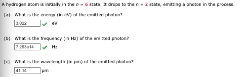A hydrogen atom is initially in the n = 6 state. It drops to the n = 2 state, emitting a photon in the process.
(a) What is the energy (in ev) of the emitted photon?
3.022
ev
(b) What is the frequency (in Hz) of the emitted photon?
7.293e14
v Hz
(c) What is the wavelength (in um) of the emitted photon?
41.14
um
