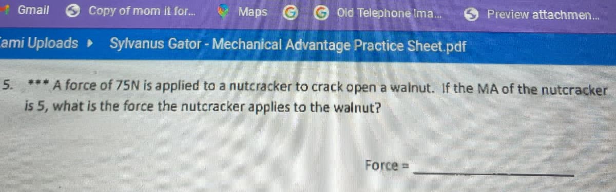 1Gmail
Copy of mom it for.
Maps
Old Telephone Ima.
Preview attachmen..
Cami Uploads Sylvanus Gator - Mechanical Advantage Practice Sheet.pdf
5. *** A force of 75N is applied to a nutcracker to crack open a walnut. If the MA of the nutcracker
is 5, what is the force the nutcracker applies to the walnut?
Force =
