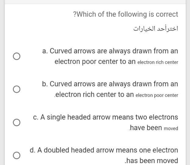 ?Which of the following is correct
اخترأحد الخيارات
a. Curved arrows are always drawn from an
electron poor center to an electron rich center
b. Curved arrows are always drawn from an
.electron rich center to an electron poor center
C. A single headed arrow means two electrons
have been moved
d. A doubled headed arrow means one electron
.has been moved
