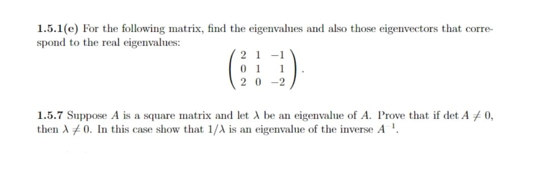 1.5.1(e) For the following matrix, find the eigenvalues and also those eigenvectors that corre-
spond to the real eigenvalues:
2 1 -1
0 1
1
2 0
-2
1.5.7 Suppose A is a square matrix and let A be an eigenvalue of A. Prove that if det A # 0,
then A + 0. In this case show that 1/A is an eigenvalue of the inverse A !.
