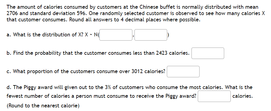 The amount of calories consumed by customers at the Chinese buffet is normally distributed with mean
2706 and standard deviation 596. One randomly selected customer is observed to see how many calories X
that customer consumes. Round all answers to 4 decimal places where possible.
a. What is the distribution of X? X - N
b. Find the probability that the customer consumes less than 2423 calories.
c. What proportion of the customers consume over 3012 calories?
d. The Piggy award will given out to the 3% of customers who consume the most calories. What is the
fewest number of calories a person must consume to receive the Piggy award?
calories.
(Round to the nearest calorie)
