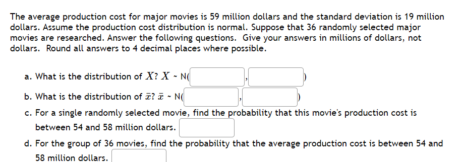 The average production cost for major movies is 59 million dollars and the standard deviation is 19 million
dollars. Assume the production cost distribution is normal. Suppose that 36 randomly selected major
movies are researched. Answer the following questions. Give your answers in millions of dollars, not
dollars. Round all answers to 4 decimal places where possible.
a. What is the distribution of X? X - N(
b. What is the distribution of ? a - N(
c. For a single randomly selected movie, find the probability that this movie's production cost is
between 54 and 58 million dollars.
d. For the group of 36 movies, find the probability that the average production cost is between 54 and
58 million dollars.
