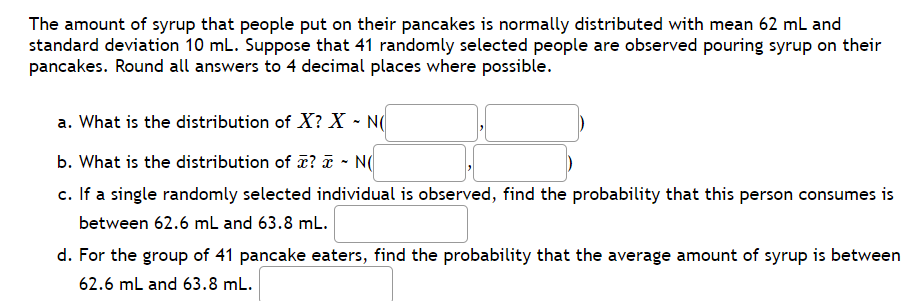 The amount of syrup that people put on their pancakes is normally distributed with mean 62 mL and
standard deviation 10 mL. Suppose that 41 randomly selected people are observed pouring syrup on their
pancakes. Round all answers to 4 decimal places where possible.
a. What is the distribution of X? X - N(
b. What is the distribution of ? ã - N(
c. If a single randomly selected individual is observed, find the probability that this person consumes is
between 62.6 mL and 63.8 mL.
d. For the group of 41 pancake eaters, find the probability that the average amount of syrup is between
62.6 mL and 63.8 mL.
